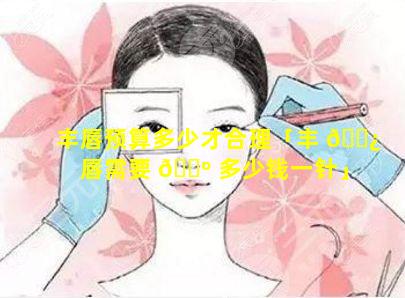 丰唇预算多少才合理「丰 🌿 唇需要 🐺 多少钱一针」